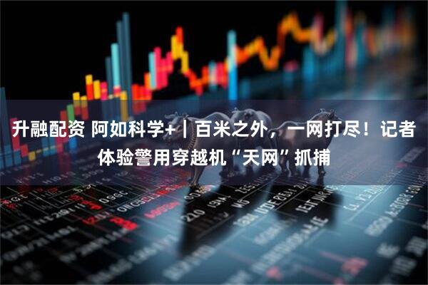 升融配资 阿如科学+｜百米之外，一网打尽！记者体验警用穿越机“天网”抓捕