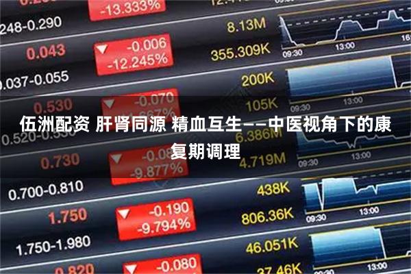 伍洲配资 肝肾同源 精血互生——中医视角下的康复期调理