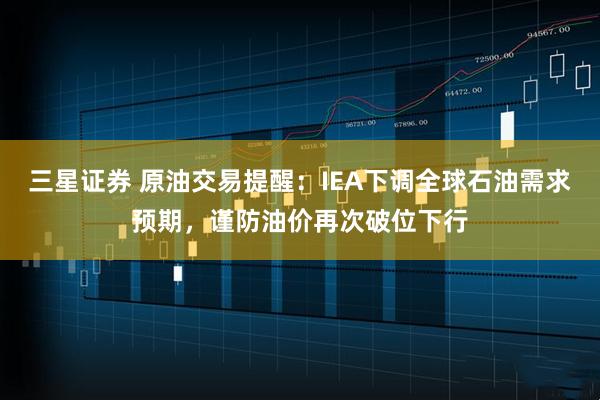 三星证券 原油交易提醒：IEA下调全球石油需求预期，谨防油价再次破位下行