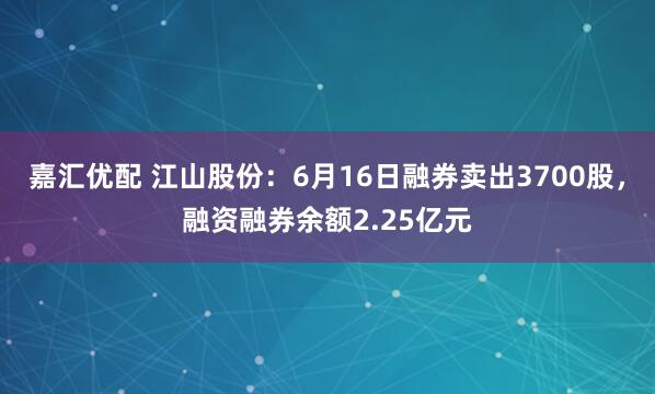 嘉汇优配 江山股份：6月16日融券卖出3700股，融资融券余额2.25亿元