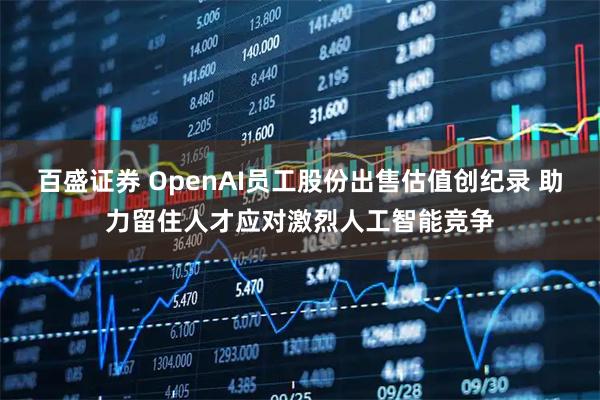 百盛证券 OpenAI员工股份出售估值创纪录 助力留住人才应对激烈人工智能竞争
