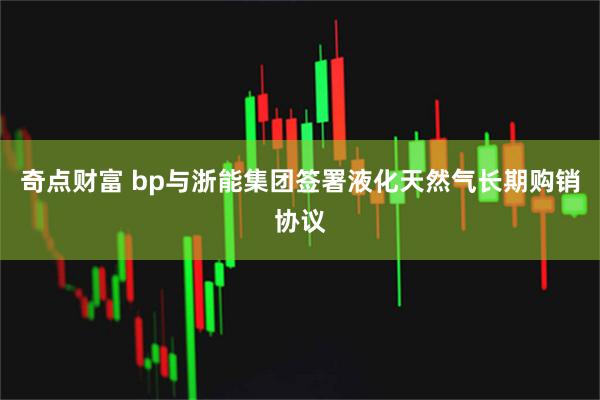 奇点财富 bp与浙能集团签署液化天然气长期购销协议