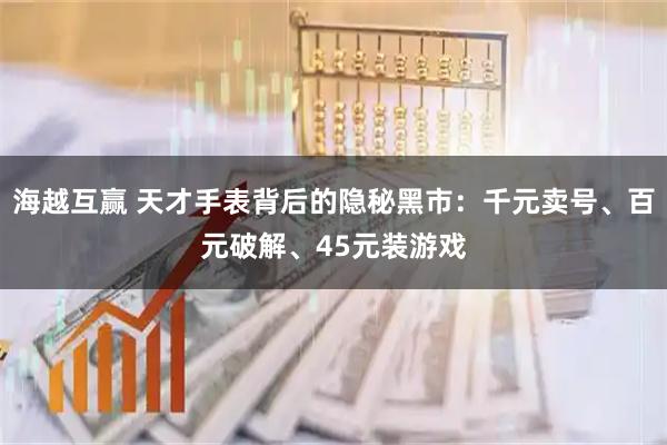 海越互赢 天才手表背后的隐秘黑市:千元卖号、百元破解、45元装游戏