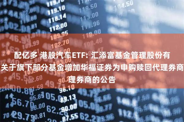 配亿多 港股汽车ETF: 汇添富基金管理股份有限公司关于旗下部分基金增加华福证券为申购赎回代理券商的公告