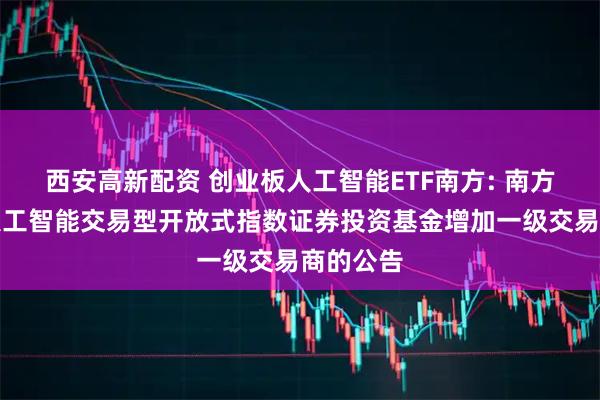 西安高新配资 创业板人工智能ETF南方: 南方创业板人工智能交易型开放式指数证券投资基金增加一级交易商的公告
