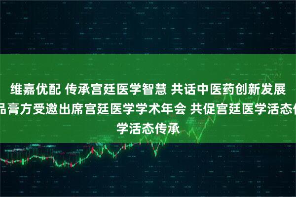 维嘉优配 传承宫廷医学智慧 共话中医药创新发展 御品膏方受邀出席宫廷医学学术年会 共促宫廷医学活态传承