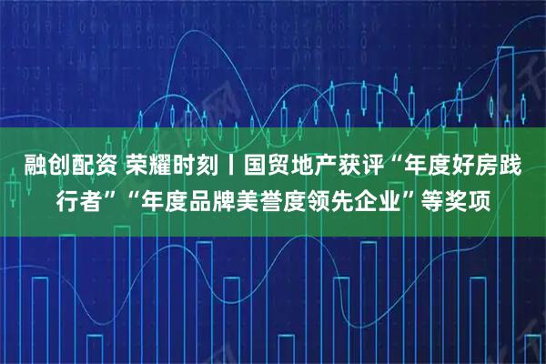 融创配资 荣耀时刻丨国贸地产获评“年度好房践行者”“年度品牌美誉度领先企业”等奖项
