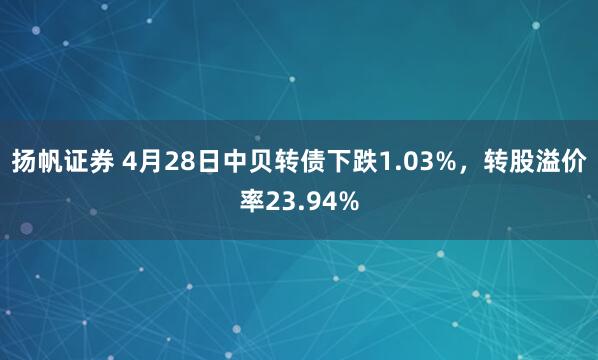扬帆证券 4月28日中贝转债下跌1.03%，转股溢价率23.94%