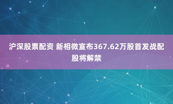 沪深股票配资 新相微宣布367.62万股首发战配股将解禁