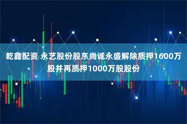乾鑫配资 永艺股份股东尚诚永盛解除质押1600万股并再质押1000万股股份