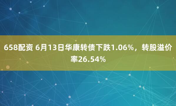 658配资 6月13日华康转债下跌1.06%，转股溢价率26.54%