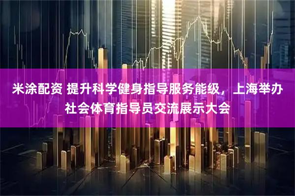 米涂配资 提升科学健身指导服务能级，上海举办社会体育指导员交流展示大会