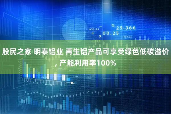 股民之家 明泰铝业 再生铝产品可享受绿色低碳溢价, 产能利用率100%