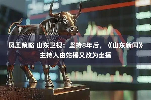 凤凰策略 山东卫视：坚持8年后，《山东新闻》主持人由站播又改为坐播