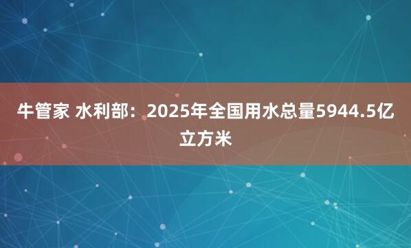 牛管家 水利部：2025年全国用水总量5944.5亿立方米
